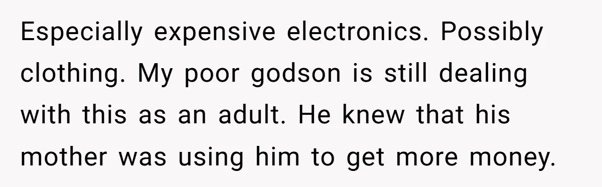 Especially expensive electronics. Possibly clothing. My poor godson is still dealing with this as an adult. He knew that his mother was using him to get more money.