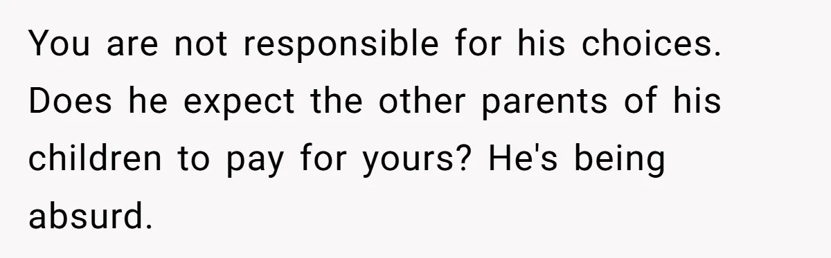 You are not responsible for his choices. Does he expect the other parents of his children to pay for yours? He's being absurd.