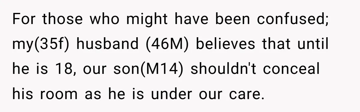 For those who might have been confused; my(35f) husband (46M) believes that until he is 18, our son(M14) shouldn't conceal his room as he is under our care.