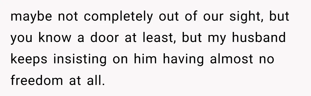 maybe not completely out of our sight, but you know a door at least, but my husband keeps insisting on him having almost no freedom at all.