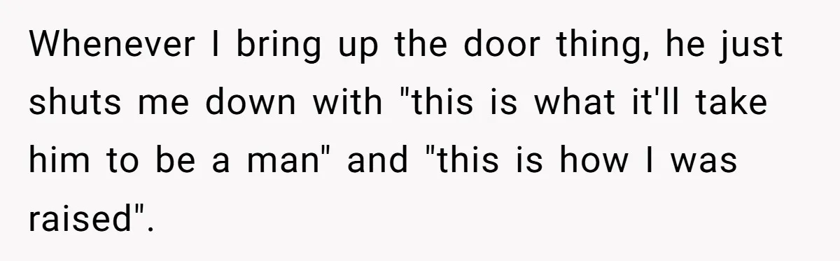 Whenever I bring up the door thing, he just shuts me down with "this is what it'll take him to be a man" and "this is how I was raised".