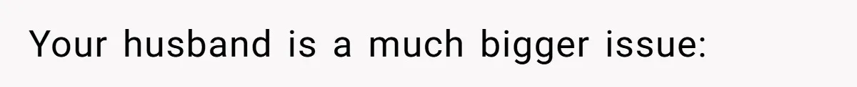 Your husband is a much bigger issue: