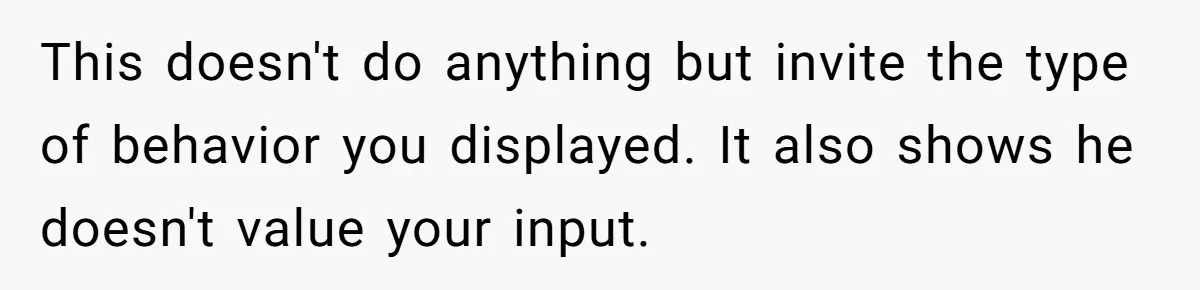 This doesn't do anything but invite the type of behavior you displayed. It also shows he doesn't value your input.