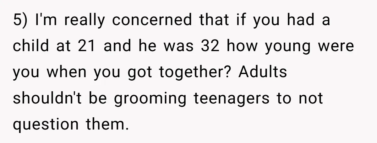 5) I'm really concerned that if you had a child at 21 and he was 32 how young were you when you got together? Adults shouldn't be grooming teenagers to...