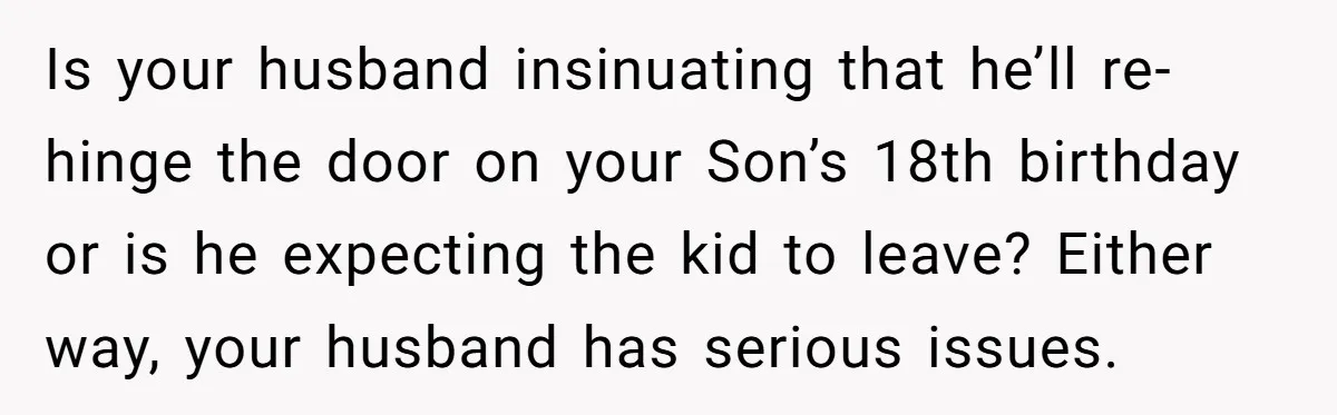 Is your husband insinuating that he’ll re-hinge the door on your Son’s 18th birthday or is he expecting the kid to leave? Either way, your husband has serious issues.