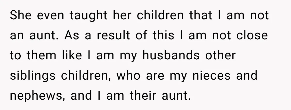 She even taught her children that I am not an aunt. As a result of this I am not close to them like I am my husbands other siblings children,...
