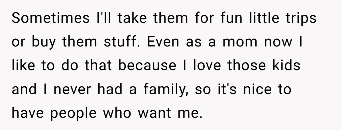 Sometimes I'll take them for fun little trips or buy them stuff. Even as a mom now I like to do that because I love those kids and I never...
