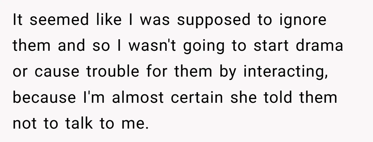 It seemed like I was supposed to ignore them and so I wasn't going to start drama or cause trouble for them by interacting, because I'm almost certain she told...