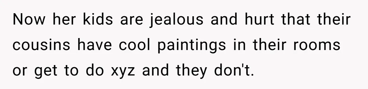 Now her kids are jealous and hurt that their cousins have cool paintings in their rooms or get to do xyz and they don't.
