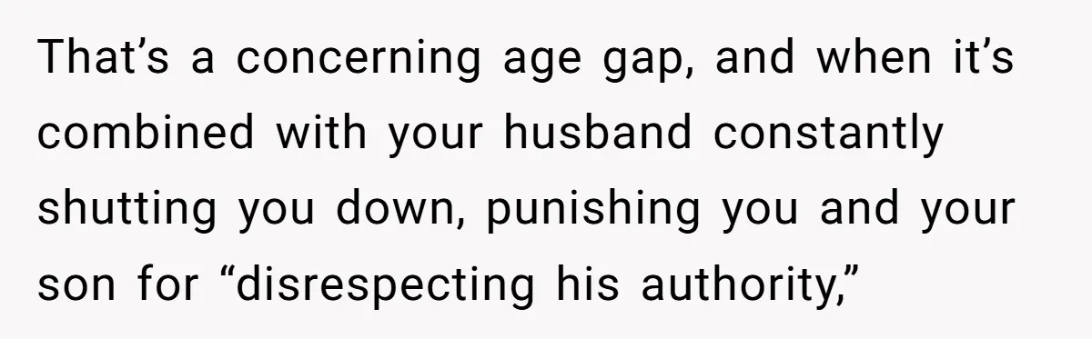 That’s a concerning age gap, and when it’s combined with your husband constantly shutting you down, punishing you and your son for “disrespecting his authority,”