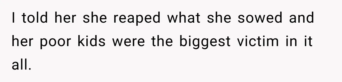 I told her she reaped what she sowed and her poor kids were the biggest victim in it all.