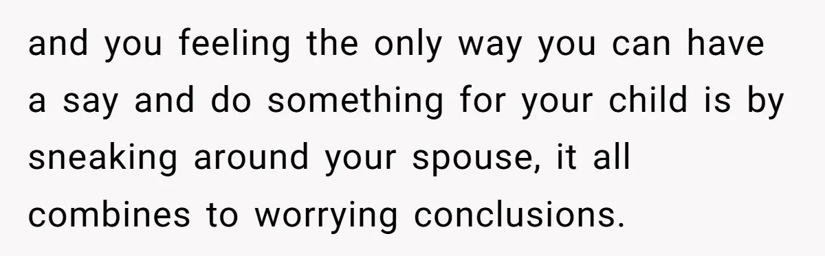 and you feeling the only way you can have a say and do something for your child is by sneaking around your spouse, it all combines to worrying conclusions.