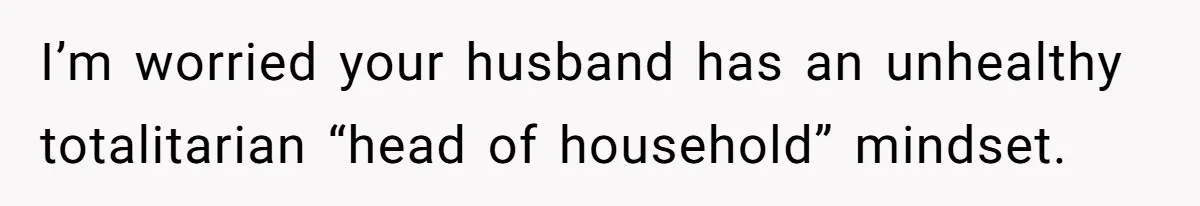 I’m worried your husband has an unhealthy totalitarian “head of household” mindset.