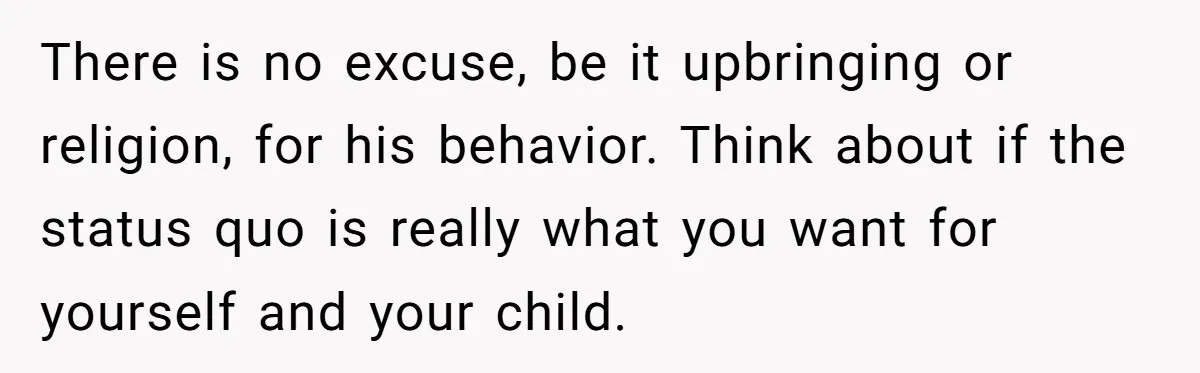 There is no excuse, be it upbringing or religion, for his behavior. Think about if the status quo is really what you want for yourself and your child.