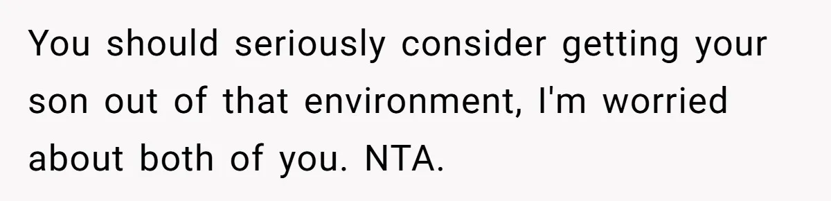You should seriously consider getting your son out of that environment, I'm worried about both of you. NTA.