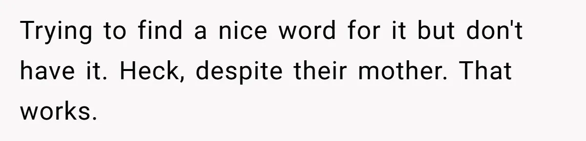 Trying to find a nice word for it but don't have it. Heck, despite their mother. That works.