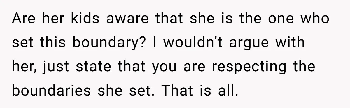 Are her kids aware that she is the one who set this boundary? I wouldn’t argue with her, just state that you are respecting the boundaries she set. That is...