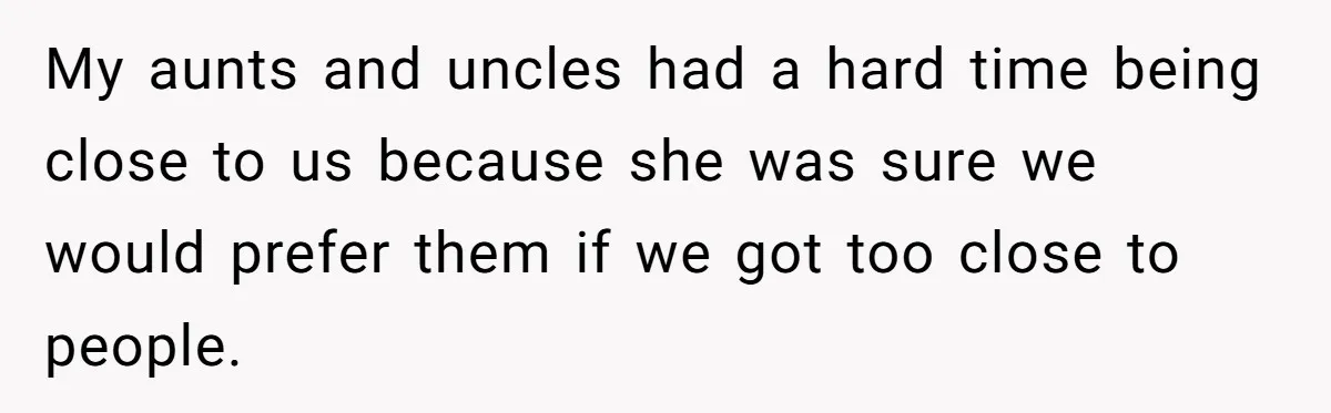 My aunts and uncles had a hard time being close to us because she was sure we would prefer them if we got too close to people.