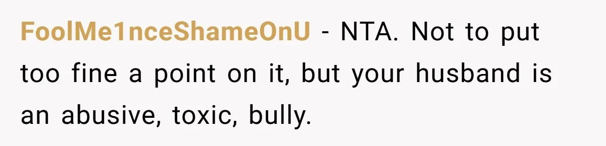 FoolMe1nceShameOnU − NTA. Not to put too fine a point on it, but your husband is an abusive, toxic, bully.
