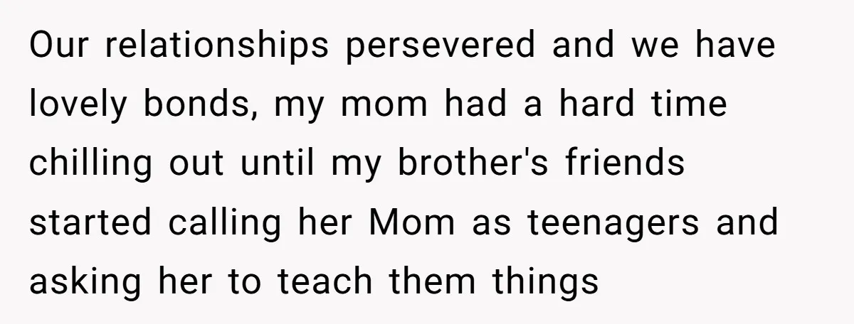 Our relationships persevered and we have lovely bonds, my mom had a hard time chilling out until my brother's friends started calling her Mom as teenagers and asking her to...