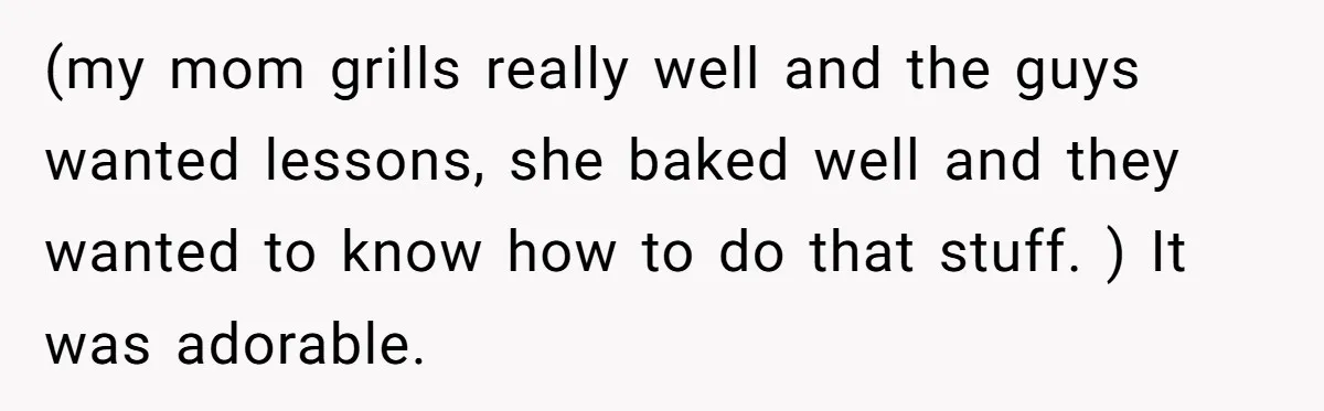 (my mom grills really well and the guys wanted lessons, she baked well and they wanted to know how to do that stuff. ) It was adorable.