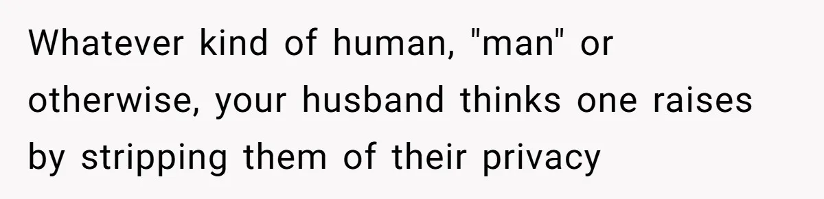 Whatever kind of human, "man" or otherwise, your husband thinks one raises by stripping them of their privacy