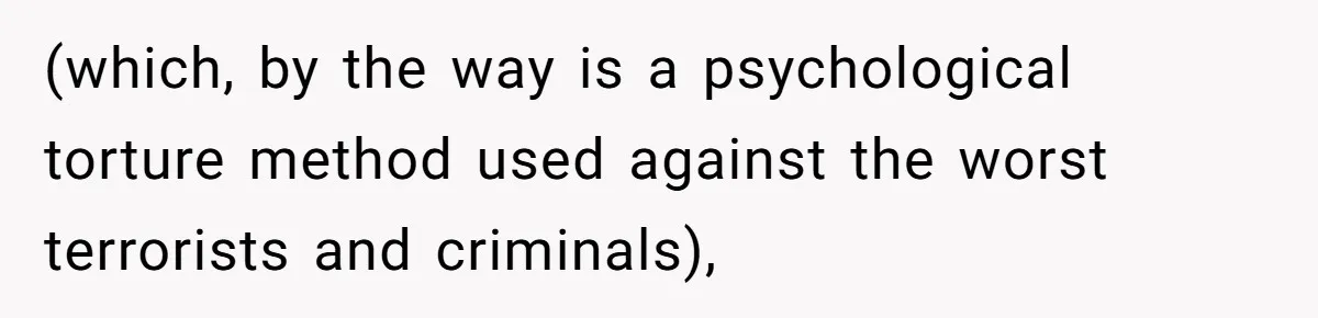 (which, by the way is a psychological torture method used against the worst terrorists and criminals),