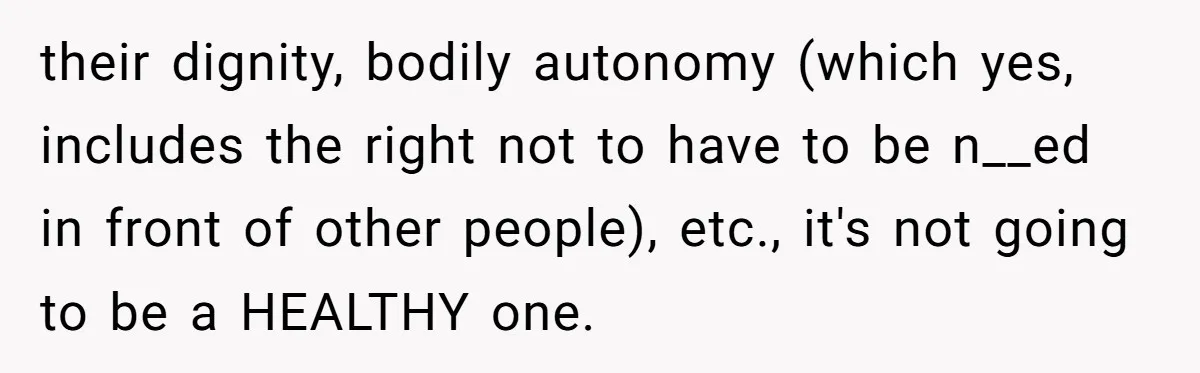 their dignity, bodily autonomy (which yes, includes the right not to have to be n__ed in front of other people), etc., it's not going to be a HEALTHY one.