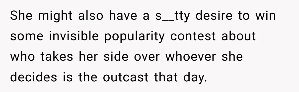 She might also have a s__tty desire to win some invisible popularity contest about who takes her side over whoever she decides is the outcast that day.