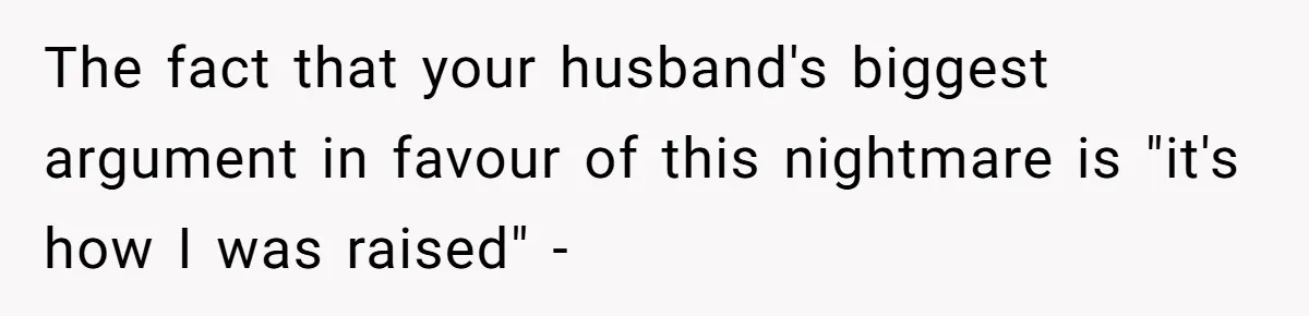 The fact that your husband's biggest argument in favour of this nightmare is "it's how I was raised" -