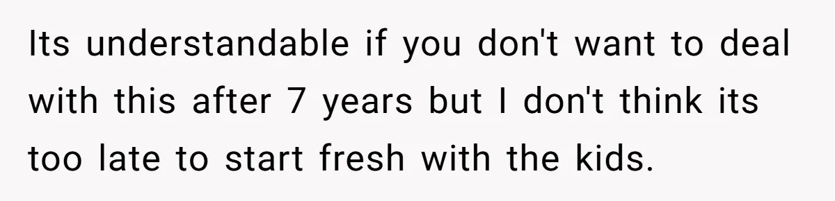 Its understandable if you don't want to deal with this after 7 years but I don't think its too late to start fresh with the kids.