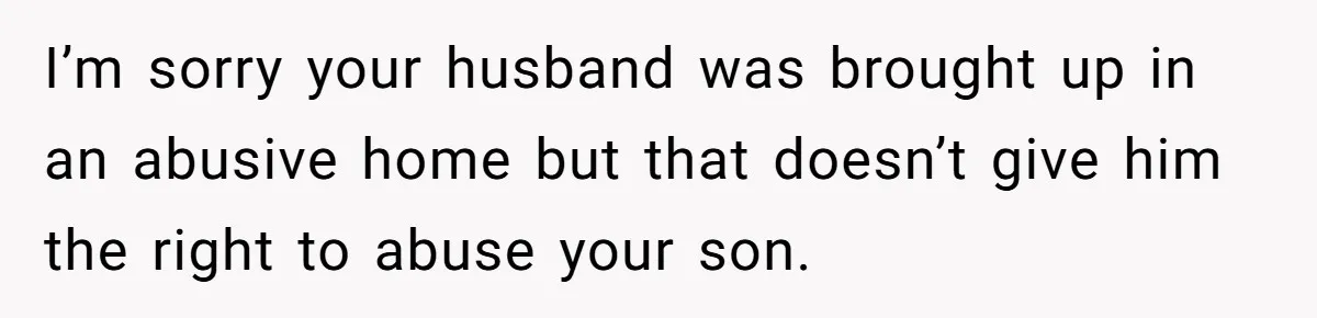 I’m sorry your husband was brought up in an abusive home but that doesn’t give him the right to abuse your son.