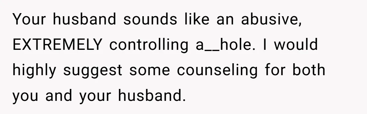 Your husband sounds like an abusive, EXTREMELY controlling a__hole. I would highly suggest some counseling for both you and your husband.