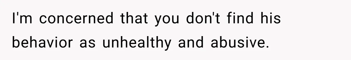 I'm concerned that you don't find his behavior as unhealthy and abusive.