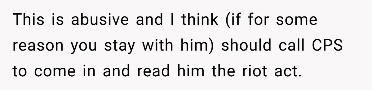This is abusive and I think (if for some reason you stay with him) should call CPS to come in and read him the riot act.