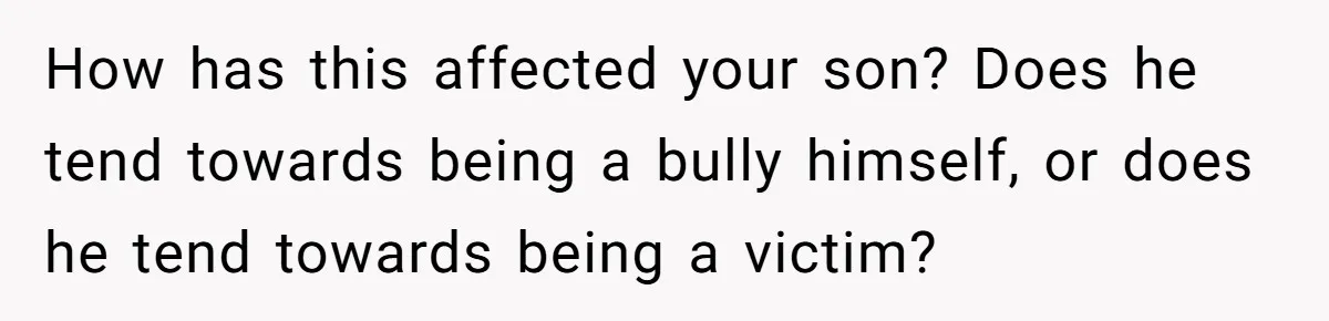 How has this affected your son? Does he tend towards being a bully himself, or does he tend towards being a victim?