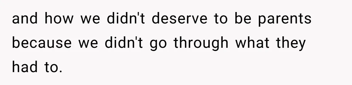 and how we didn't deserve to be parents because we didn't go through what they had to.