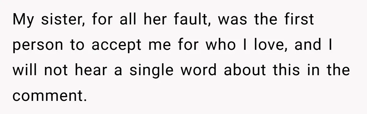 My sister, for all her fault, was the first person to accept me for who I love, and I will not hear a single word about this in the comment.