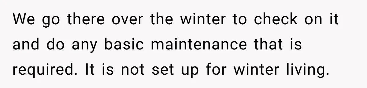 We go there over the winter to check on it and do any basic maintenance that is required. It is not set up for winter living.