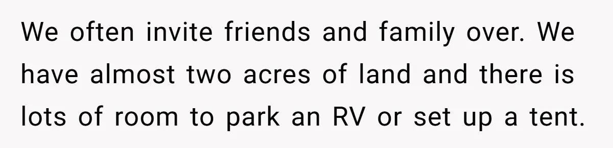 We often invite friends and family over. We have almost two acres of land and there is lots of room to park an RV or set up a tent.