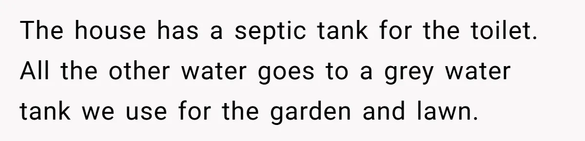 The house has a septic tank for the toilet. All the other water goes to a grey water tank we use for the garden and lawn.