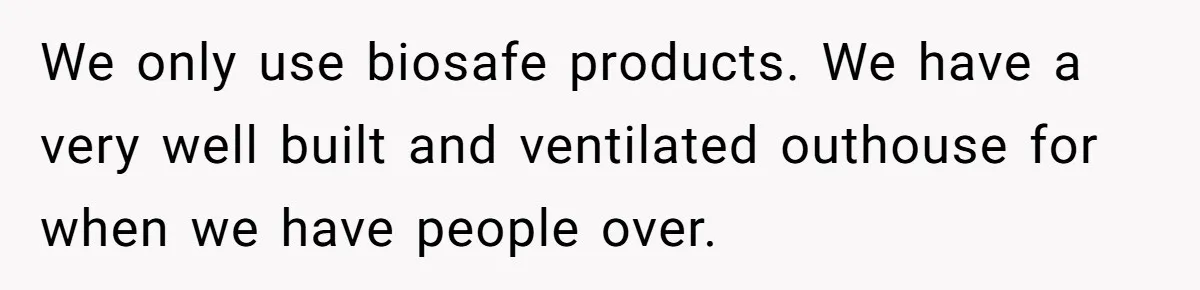We only use biosafe products. We have a very well built and ventilated outhouse for when we have people over.