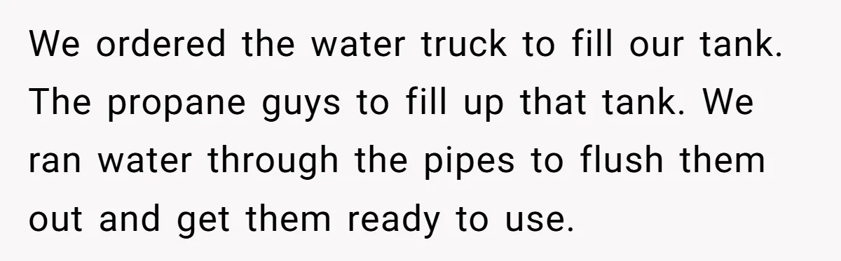 We ordered the water truck to fill our tank. The propane guys to fill up that tank. We ran water through the pipes to flush them out and get them...