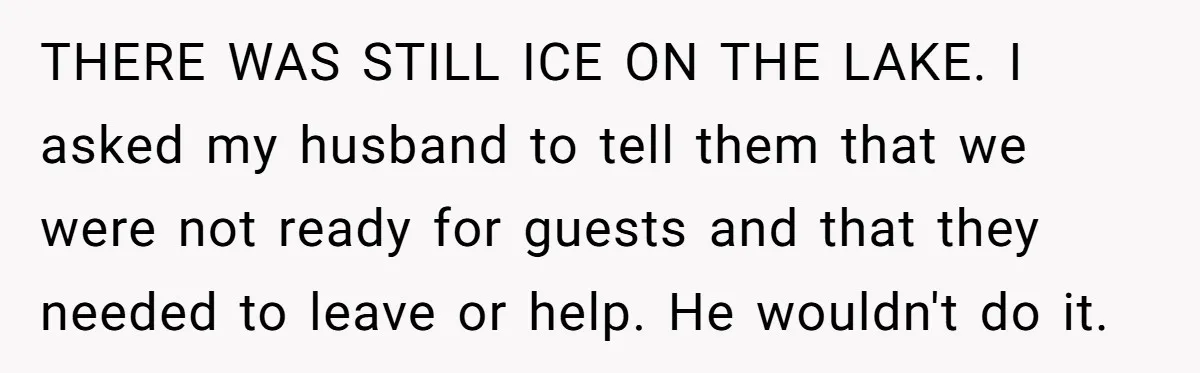THERE WAS STILL ICE ON THE LAKE. I asked my husband to tell them that we were not ready for guests and that they needed to leave or help. He...