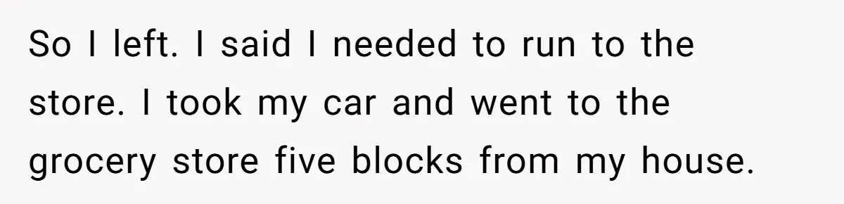 So I left. I said I needed to run to the store. I took my car and went to the grocery store five blocks from my house.