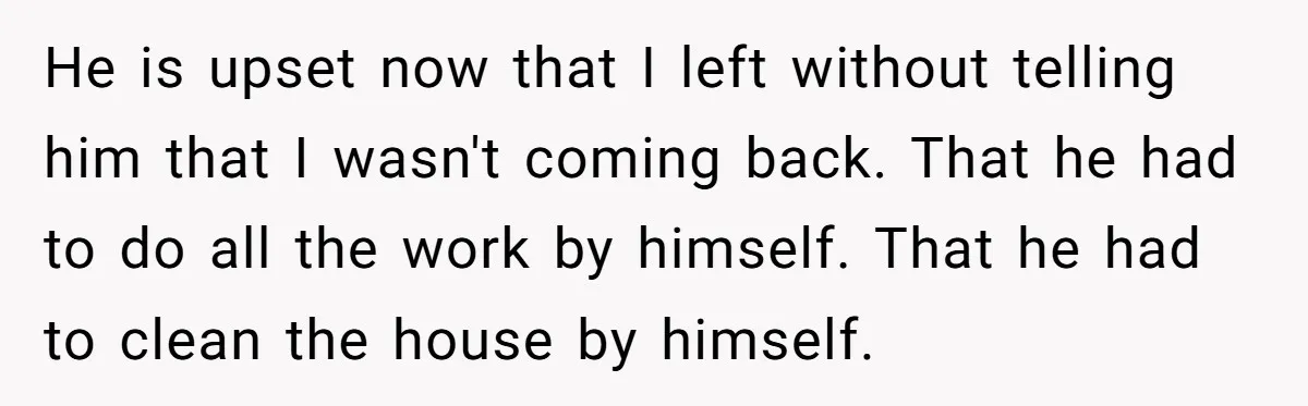 He is upset now that I left without telling him that I wasn't coming back. That he had to do all the work by himself. That he had to clean...
