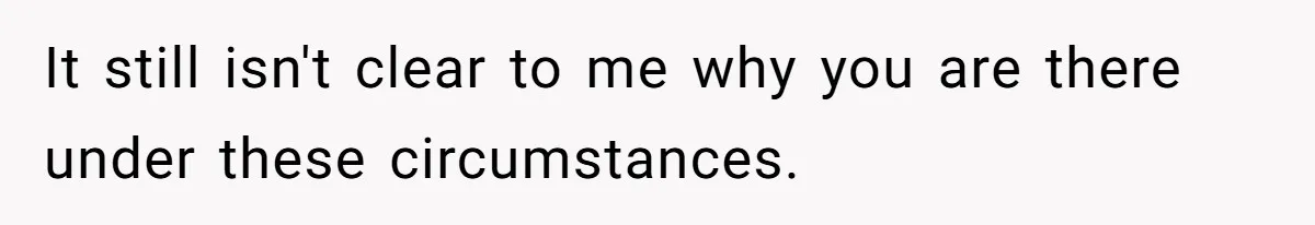 It still isn't clear to me why you are there under these circumstances.