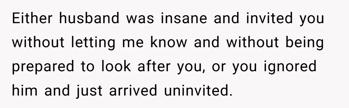 Either husband was insane and invited you without letting me know and without being prepared to look after you, or you ignored him and just arrived uninvited.