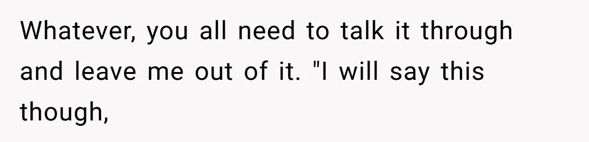 Whatever, you all need to talk it through and leave me out of it. "I will say this though,