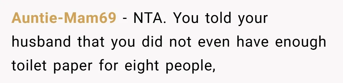 Auntie-Mam69 − NTA. You told your husband that you did not even have enough toilet paper for eight people,